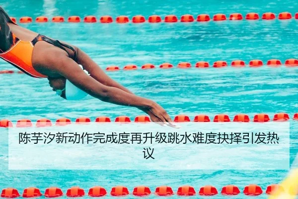 陈芋汐新动作完成度再升级跳水难度抉择引发热议