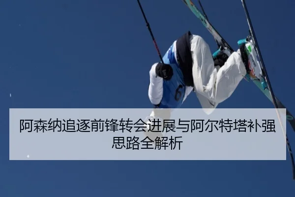 阿森纳追逐前锋转会进展与阿尔特塔补强思路全解析