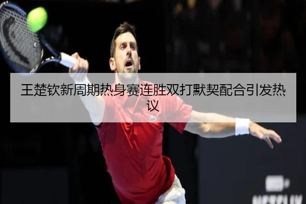 王楚钦新周期热身赛连胜双打默契配合引发热议
