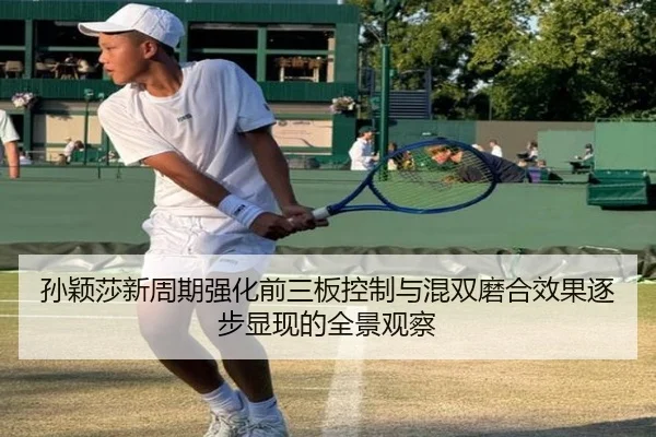 孙颖莎新周期强化前三板控制与混双磨合效果逐步显现的全景观察